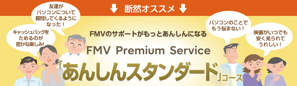 断然オススメ 「あんしんスタンダード」コース 「あんしんスタンダード」コースに入っていれば、1回3,140円のプレミアム電話サポートが、なんと1年間無料!※さらに、もしもの際のパソコン修理費用が無料や、100種類以上のパソコンソフトが使い放題など、お得な特典満載。お客様のFMVパソコンを、長く、安心して、便利にお使いいただくことが可能です。