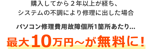 購入してから２年以上が経ち、システムの不調により修理に出した場合 パソコン修理費用故障個所1箇所あたり最大10万円～が無料に！