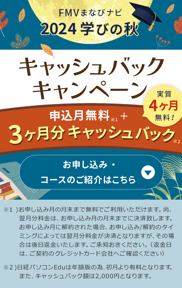 FMVまなびナビ 2024 学びの秋 キャッシュバックキャンペーン | 申込月無料※１＋3ヶ月分キャッシュバック※2 実質4ヶ月無料! ※1 )お申し込み月の月末まで無料でご利用いただけます。尚、翌月分料金は、お申し込み月の月末までに決済致します。お申し込み月に解約された場合、お申し込み/解約のタイミングによっては翌月分料金が決済となりますが、その場合は後日返金いたします。ご承知おきください。（返金日は、ご契約のクレジットカード会社へご確認ください）※2日経パソコンEduは年額版の為、初月より有料となります。また、キャッシュバック額は2,000円となります。