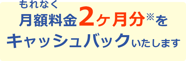 もれなく月額料金2ヶ月分※をキャッシュバックいたします