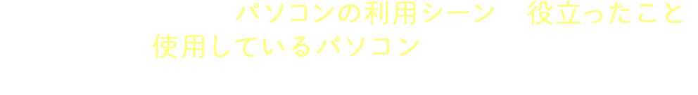 大学生活において、パソコンの利用シーンや役立ったこと、使用しているパソコンについて、現役大学生や卒業生に「生の声」を聞きました。