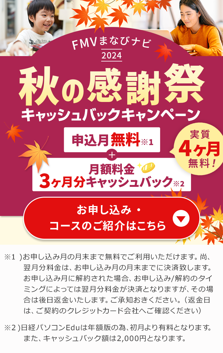 FMVまなびナビ 2024 秋の感謝祭 キャッシュバックキャンペーン | 申込月無料※１＋3ヶ月分キャッシュバック※2 実質4ヶ月無料! ※1 )お申し込み月の月末まで無料でご利用いただけます。尚、翌月分料金は、お申し込み月の月末までに決済致します。お申し込み月に解約された場合、お申し込み/解約のタイミングによっては翌月分料金が決済となりますが、その場合は後日返金いたします。ご承知おきください。（返金日は、ご契約のクレジットカード会社へご確認ください）※2日経パソコンEduは年額版の為、初月より有料となります。また、キャッシュバック額は2,000円となります。