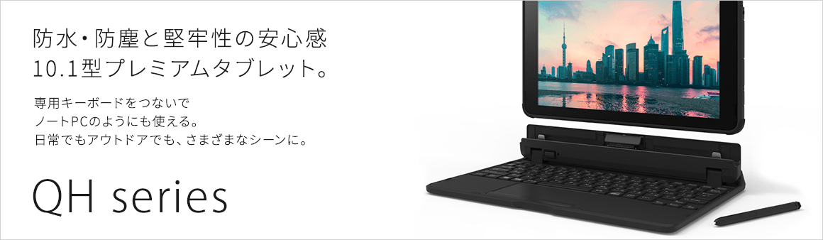 防水・防塵と堅牢性の安心感 10.1型プレミアムタブレット 専用キーボードをつないでノートPCのようにも使える。日常でもアウトドアでも、さまざまなシーンに。QH series