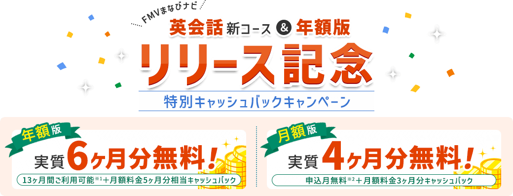 FMVまなびナビ 【英会話新コース＆年額版 リリース記念】 特別キャッシュバックキャンペーン | 年額版：実質6ヶ月分無料！13ヶ月間ご利用可能※1+月額料金5ヶ月分相当キャッシュバック 月額版：実質4ヶ月分無料！申込月無料※2＋月額料金3ヶ月分キャッシュバック