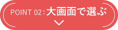 POINT 02：大画面で選ぶ