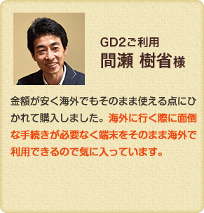 GD2利用　金額が安く海外でもそのまま使える点にひかれて購入しました。海外に行く際に面倒な手続きが必要なく端末をそのまま海外で利用できるので気に入っています。