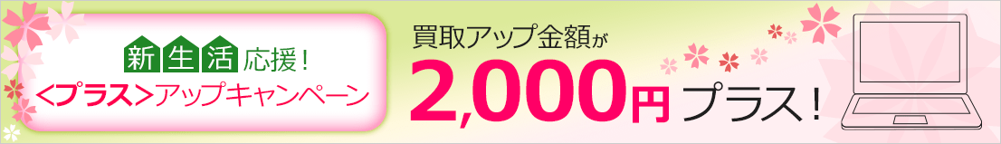 新生活応援！＜プラス＞アップキャンペーン 買取アップ金額が 2,000円プラス！