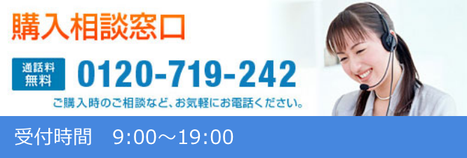 購入相談窓口 通話料無料 0120-719-242 ご購入時のご相談など、お気軽にお電話ください 受付時間 9:00～19:00