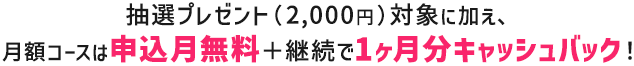 抽選プレゼント（2,000円）対象に加え、月額コースは申込月無料＋継続で1ヶ月分キャッシュバック！