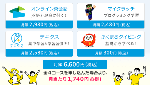 オンライン英会話 英語力が身に付く！｜月額2,980円(税込)、デキタス 集中学習＆学習習慣を！｜月額2,580円(税込)、ふくまろタイピング 基礎から学べる！｜月額300円(税込)、マイクラッチ プログラミング学習｜月額2,480円(税込)、総合パック｜月額6,600円(税込) 全4コースを申し込んだ場合より、月当たり1,740円お得！