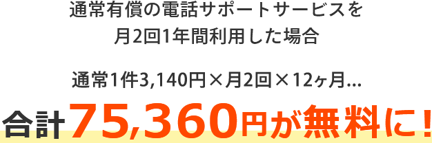 通常有償の電話サポートサービスを、月2回1年間利用した場合 通常1件3,140円×月2回×12ヶ月 合計75,360円が無料に！