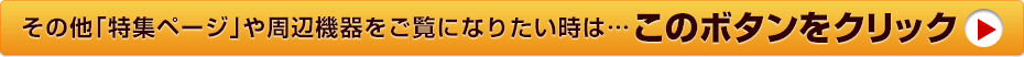 その他「特集ページ」や周辺機器をご覧になりたい時は・・・このボタンをクリック！