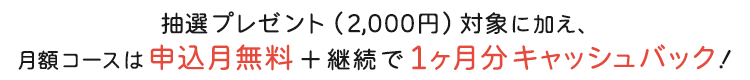 抽選プレゼント（2,000円）対象に加え、月額コースは申込月無料＋継続で1ヶ月分キャッシュバック！