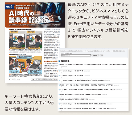 AI時代の議事録・記録術…最新のAIをビジネスに活用するテクニックから、ビジネスマンとして必須のセキュリティや情報モラルの知識、Excelを用いたデータ分析の基礎まで、幅広いジャンルの最新情報をPDFで閲読できます。キーワード検索機能により、大量のコンテンツの中から必要な情報を探せます。