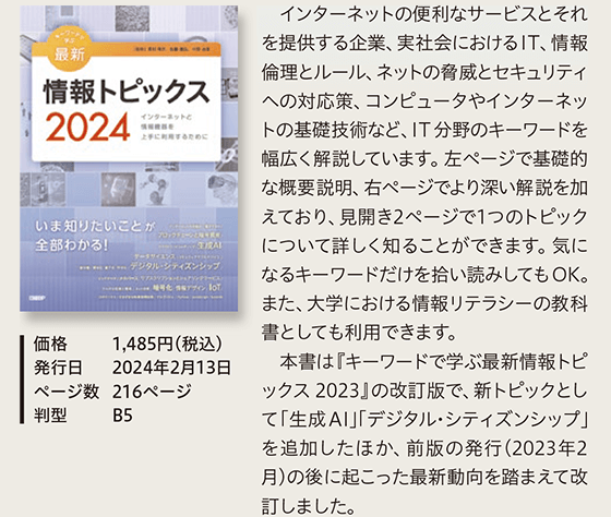 キーワードで学ぶ最新情報トピックス 2024…インターネットの便利なサービスとそれを提供する企業、実社会におけるIT、情報倫理とルール、ネットの脅威とセキュリティへの対応策、コンピュータやインターネットの基礎技術など、IT 分野のキーワードを幅広く解説しています。