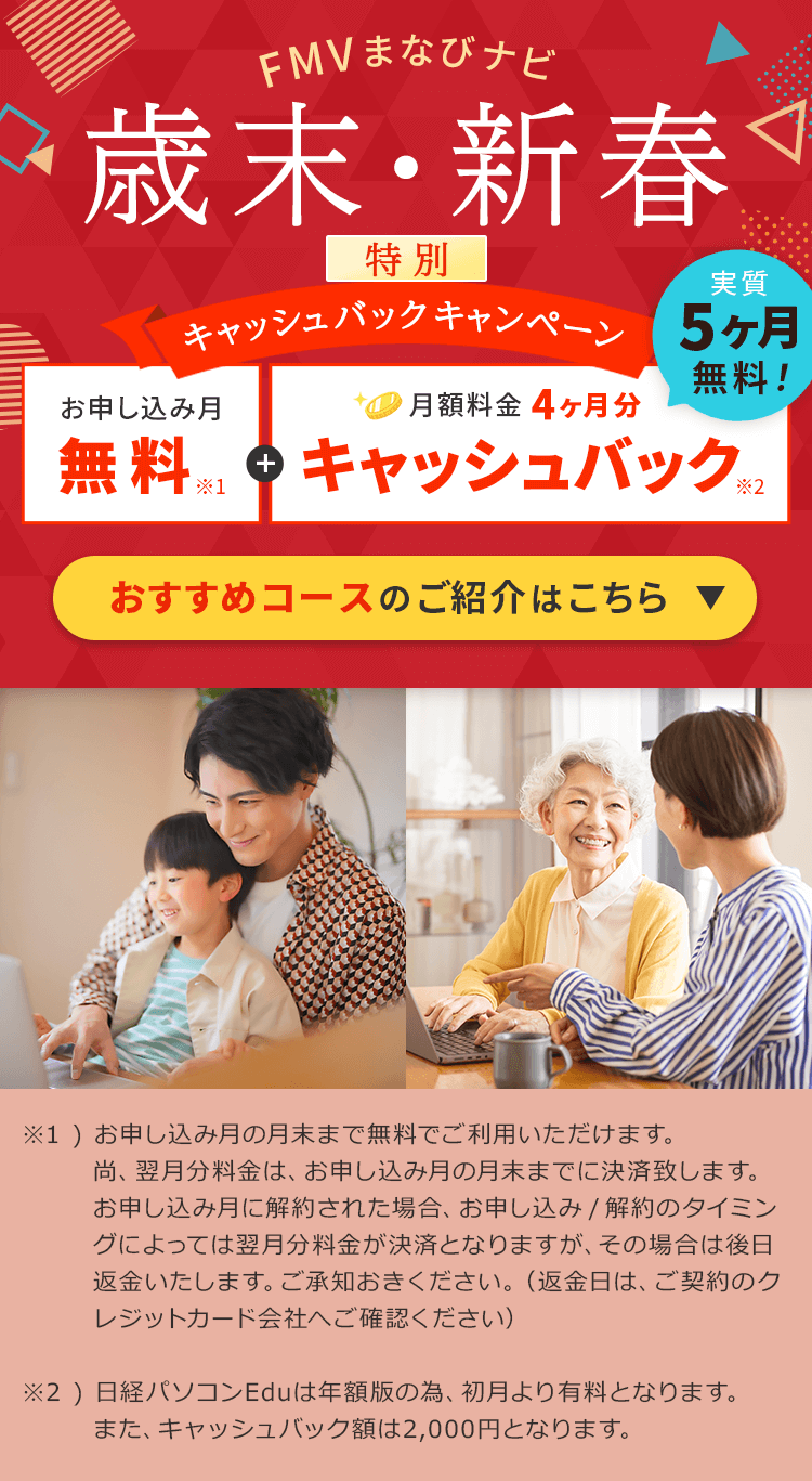 FMVまなびナビ 歳末・新春 特別キャッシュバックキャンペーン | お申し込み月無料※１＋月額料金4ヶ月分キャッシュバック※2 実質5ヶ月無料! おすすめコースのご紹介はこちら ※1 )お申し込み月の月末まで無料でご利用いただけます。尚、翌月分料金は、お申し込み月の月末までに決済致します。お申し込み月に解約された場合、お申し込み/解約のタイミングによっては翌月分料金が決済となりますが、その場合は後日返金いたします。ご承知おきください。（返金日は、ご契約のクレジットカード会社へご確認ください）※2日経パソコンEduは年額版の為、初月より有料となります。また、キャッシュバック額は2,000円となります。