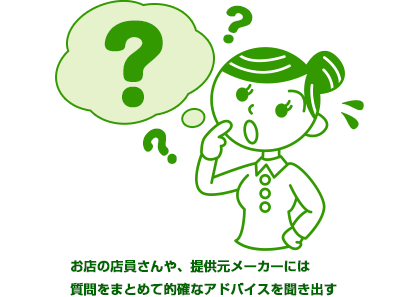 お店の店員さんや、提供元メーカーには質問をまとめて的確なアドバイスを聞き出す