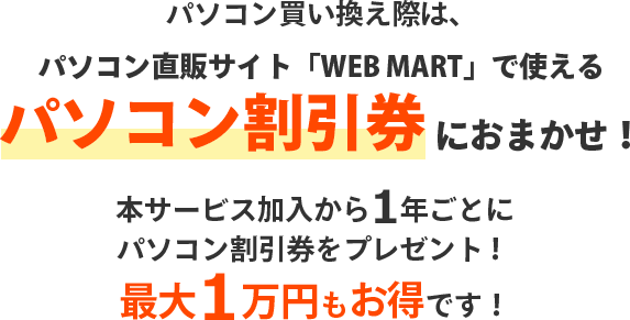 パソコン買い換え際は、パソコン直販サイト「WEB MART」で使える パソコン割引券におまかせ！本サービス加入から1年ごとにパソコン割引券をプレゼント！最大1万円もお得です！