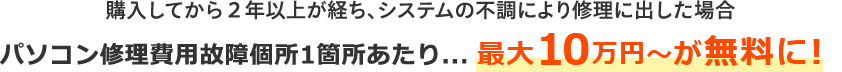 購入してから２年以上が経ち、システムの不調により修理に出した場合 パソコン修理費用故障個所1箇所あたり最大10万円～が無料に！