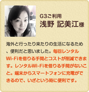 GD3利用　海外と行ったり来たりの生活になるため、便利だと思いました。毎回レンタルWi-Fiを借りる手間とコストが削減できます。レンタルWi-Fiを借りる手間がないこと。端末からスマートフォンに充電ができるので、いざという時に便利です。